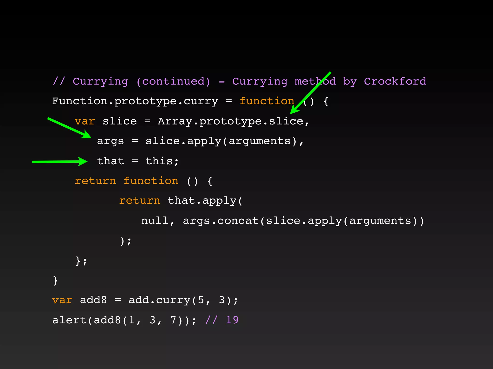 // Currying (continued) - Currying method by Crockford!
!
Function.prototype.curry = function () {
! var slice = Array.prototype.slice,
! ! args = slice.apply(arguments),
! ! that = this;
! return function () {
! ! ! return that.apply(
! ! ! ! null, args.concat(slice.apply(arguments))
! ! ! );
! };
}
var add8 = add.curry(5, 3);
alert(add8(1, 3, 7)); // 19
 