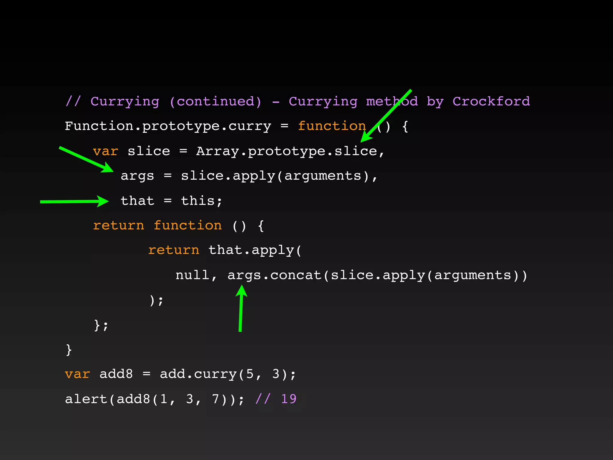 // Currying (continued) - Currying method by Crockford!
!
Function.prototype.curry = function () {
! var slice = Array.prototype.slice,
! ! args = slice.apply(arguments),
! ! that = this;
! return function () {
! ! ! return that.apply(
! ! ! ! null, args.concat(slice.apply(arguments))
! ! ! );
! };
}
var add8 = add.curry(5, 3);
alert(add8(1, 3, 7)); // 19
 
