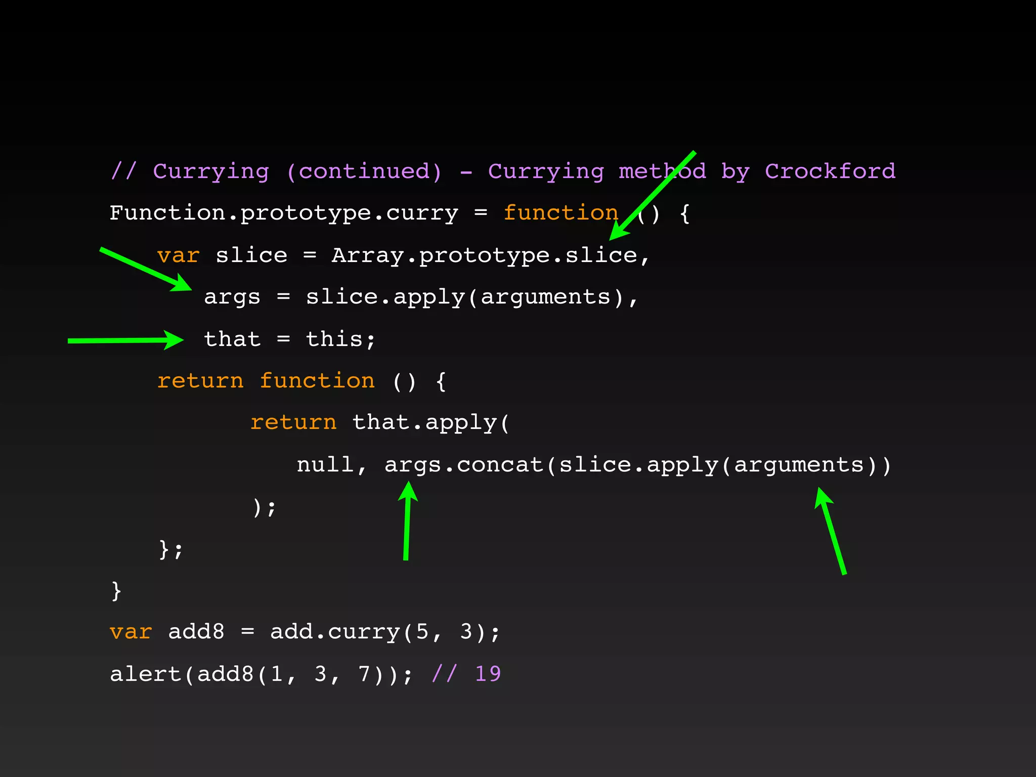 // Currying (continued) - Currying method by Crockford!
!
Function.prototype.curry = function () {
! var slice = Array.prototype.slice,
! ! args = slice.apply(arguments),
! ! that = this;
! return function () {
! ! ! return that.apply(
! ! ! ! null, args.concat(slice.apply(arguments))
! ! ! );
! };
}
var add8 = add.curry(5, 3);
alert(add8(1, 3, 7)); // 19
 