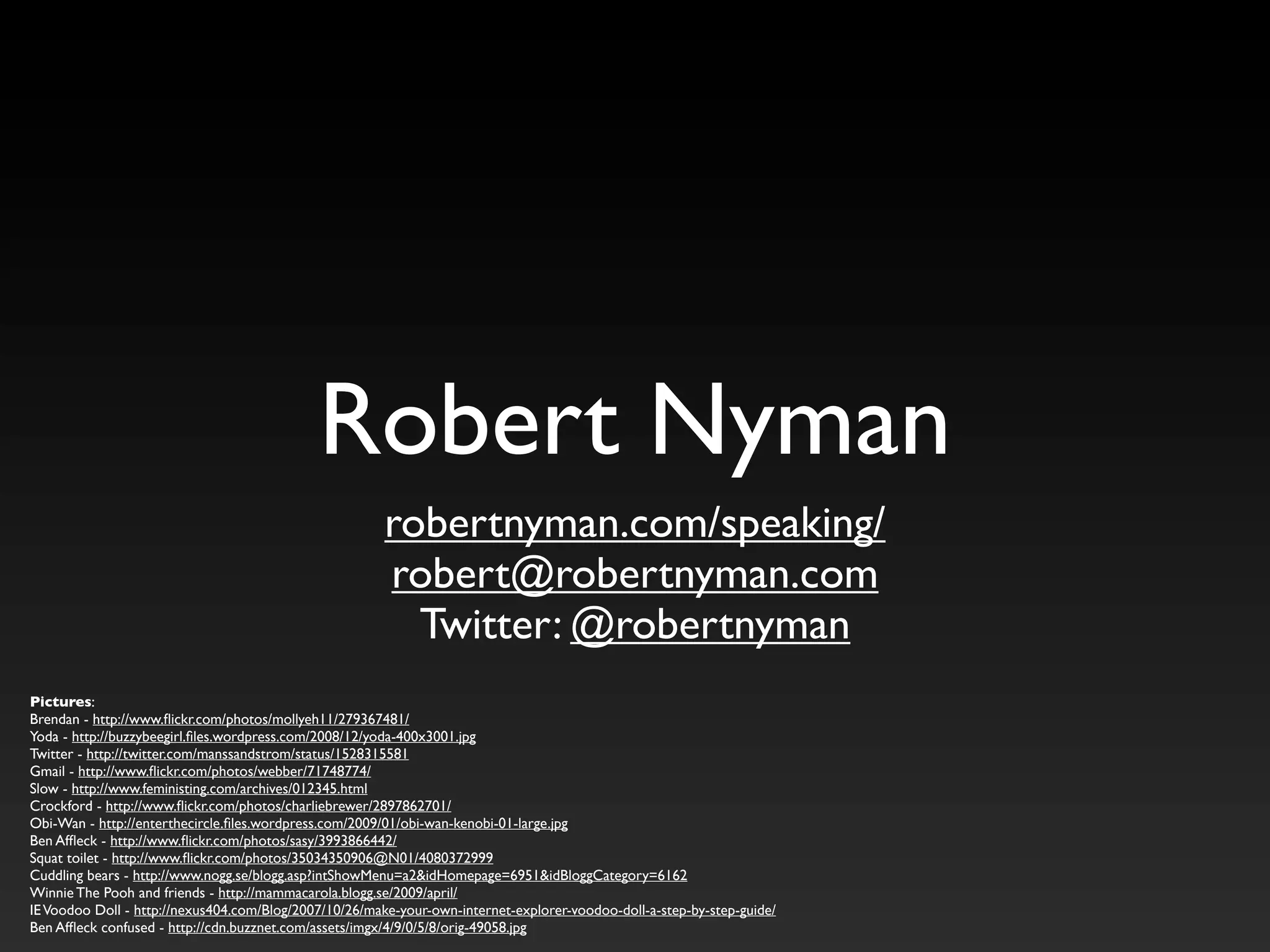 Robert Nyman
robertnyman.com/speaking/
robert@robertnyman.com
Twitter: @robertnyman
Pictures:
Brendan - http://www.flickr.com/photos/mollyeh11/279367481/
Yoda - http://buzzybeegirl.files.wordpress.com/2008/12/yoda-400x3001.jpg
Twitter - http://twitter.com/manssandstrom/status/1528315581
Gmail - http://www.flickr.com/photos/webber/71748774/
Slow - http://www.feministing.com/archives/012345.html
Crockford - http://www.flickr.com/photos/charliebrewer/2897862701/
Obi-Wan - http://enterthecircle.files.wordpress.com/2009/01/obi-wan-kenobi-01-large.jpg
Ben Affleck - http://www.flickr.com/photos/sasy/3993866442/
Squat toilet - http://www.flickr.com/photos/35034350906@N01/4080372999
Cuddling bears - http://www.nogg.se/blogg.asp?intShowMenu=a2&idHomepage=6951&idBloggCategory=6162
Winnie The Pooh and friends - http://mammacarola.blogg.se/2009/april/
IEVoodoo Doll - http://nexus404.com/Blog/2007/10/26/make-your-own-internet-explorer-voodoo-doll-a-step-by-step-guide/
Ben Affleck confused - http://cdn.buzznet.com/assets/imgx/4/9/0/5/8/orig-49058.jpg
 