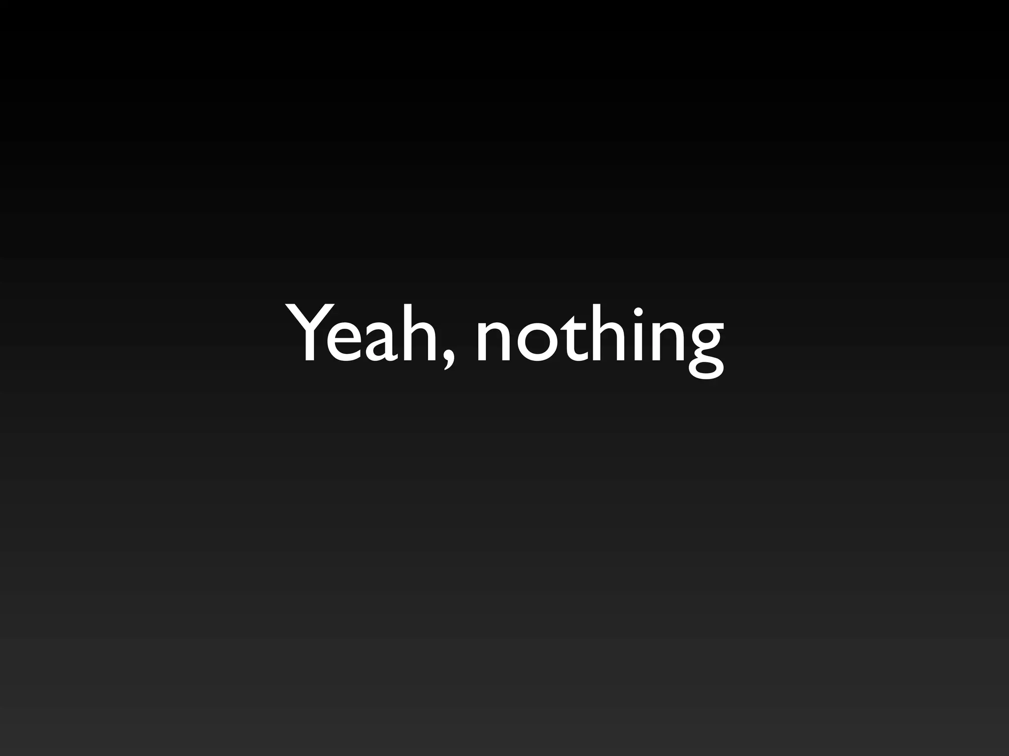 Yeah, nothing
 