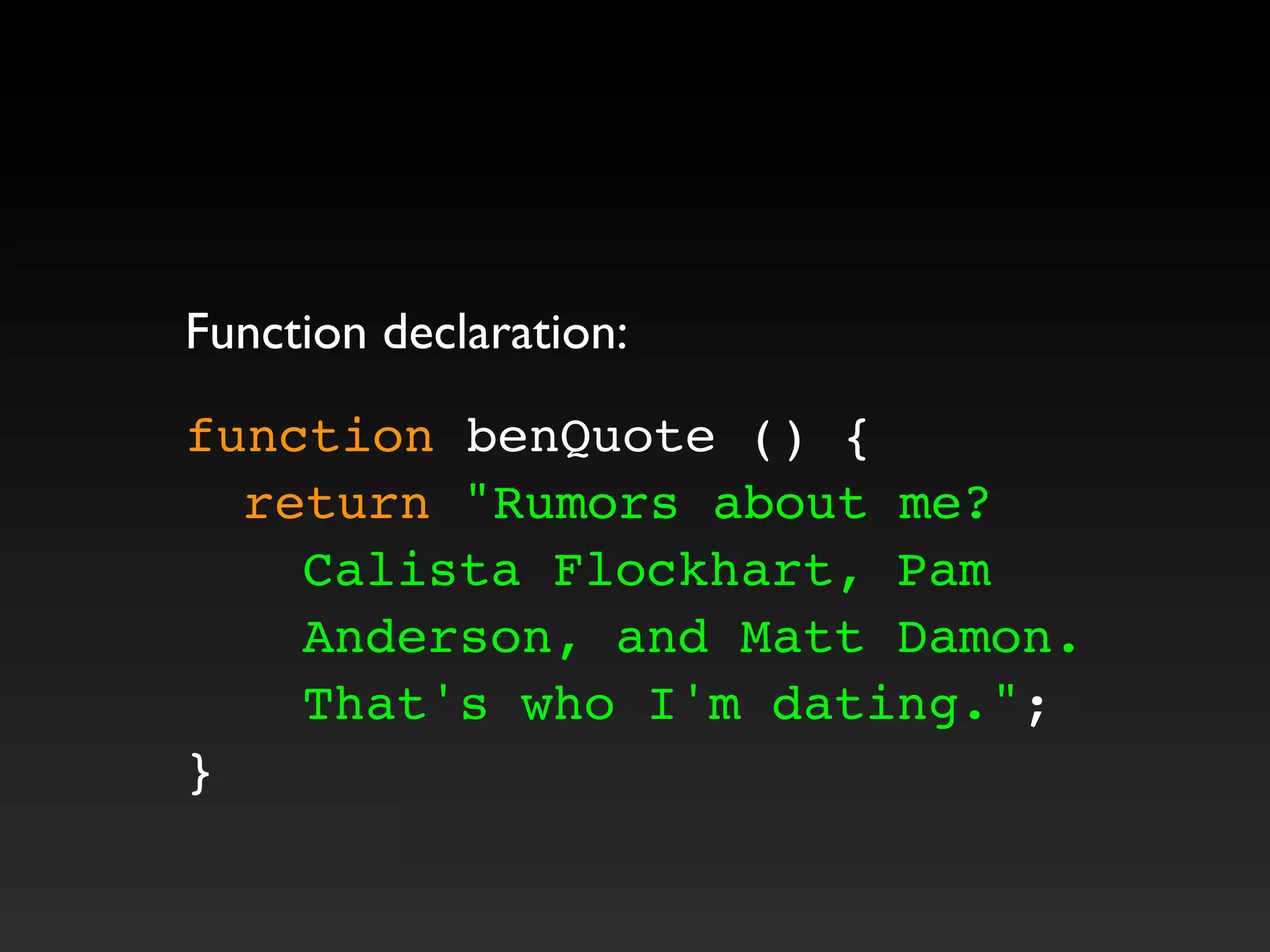 Function declaration:
function benQuote () {
! return "Rumors about me?
Calista Flockhart, Pam
Anderson, and Matt Damon.
That's who I'm dating.";
}
 
