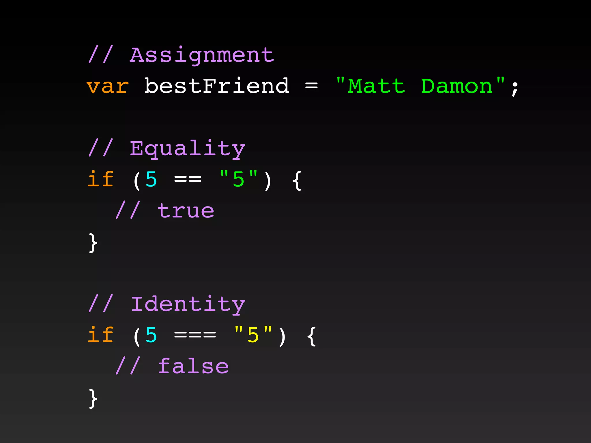 // Assignment
var bestFriend = "Matt Damon";
// Equality
if (5 == "5") {
! // true
}
// Identity
if (5 === "5") {
! // false
}
 