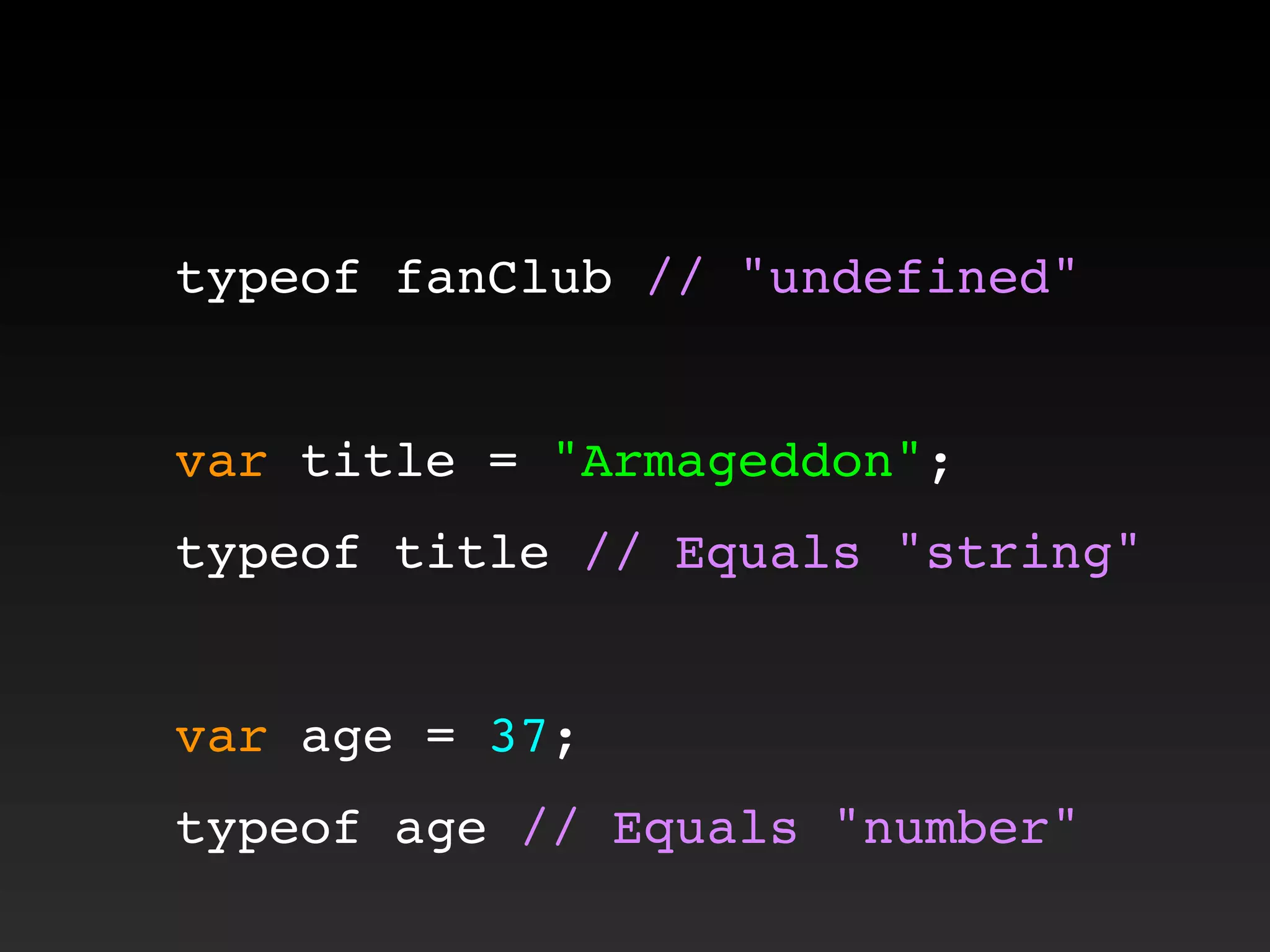 typeof fanClub // "undefined"
var title = "Armageddon";
typeof title // Equals "string"
var age = 37;
typeof age // Equals "number"
 