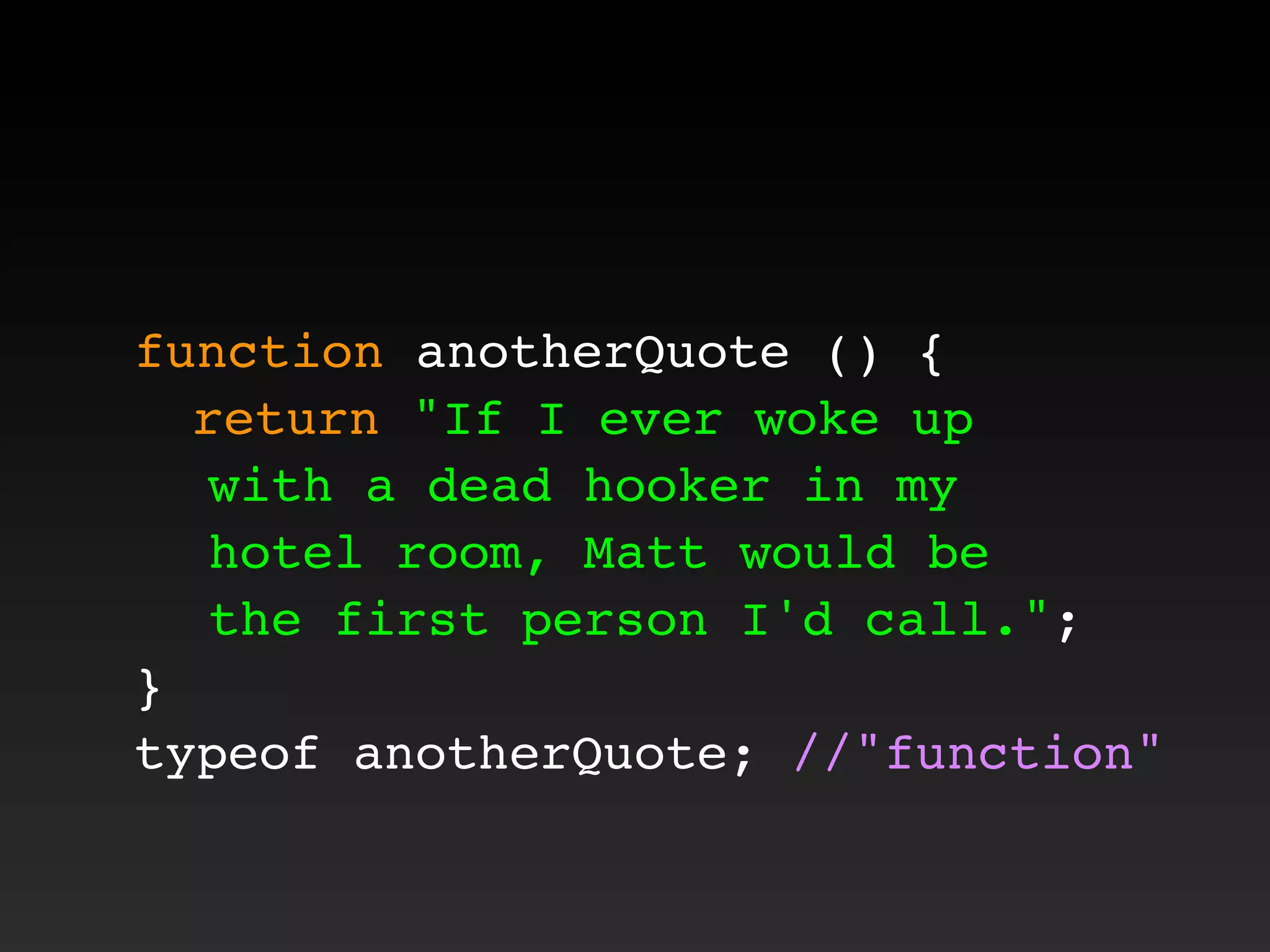 function anotherQuote () {
! return "If I ever woke up
with a dead hooker in my
hotel room, Matt would be
the first person I'd call.";
}
typeof anotherQuote; //"function"
 