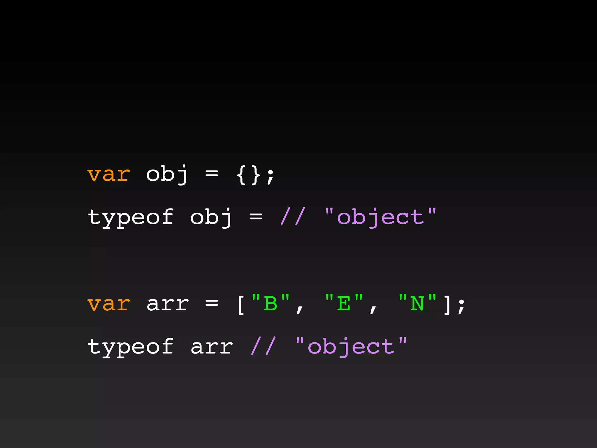 var obj = {};
typeof obj = // "object"
var arr = ["B", "E", "N"];
typeof arr // "object"
 