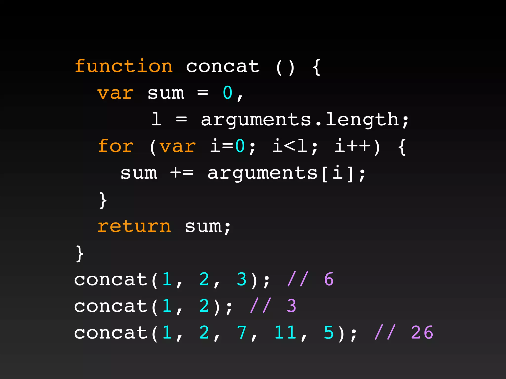 function concat () {
! var sum = 0,
l = arguments.length;
! for (var i=0; i<l; i++) {
! ! sum += arguments[i];
! }
! return sum;
}
concat(1, 2, 3); // 6
concat(1, 2); // 3
concat(1, 2, 7, 11, 5); // 26
 