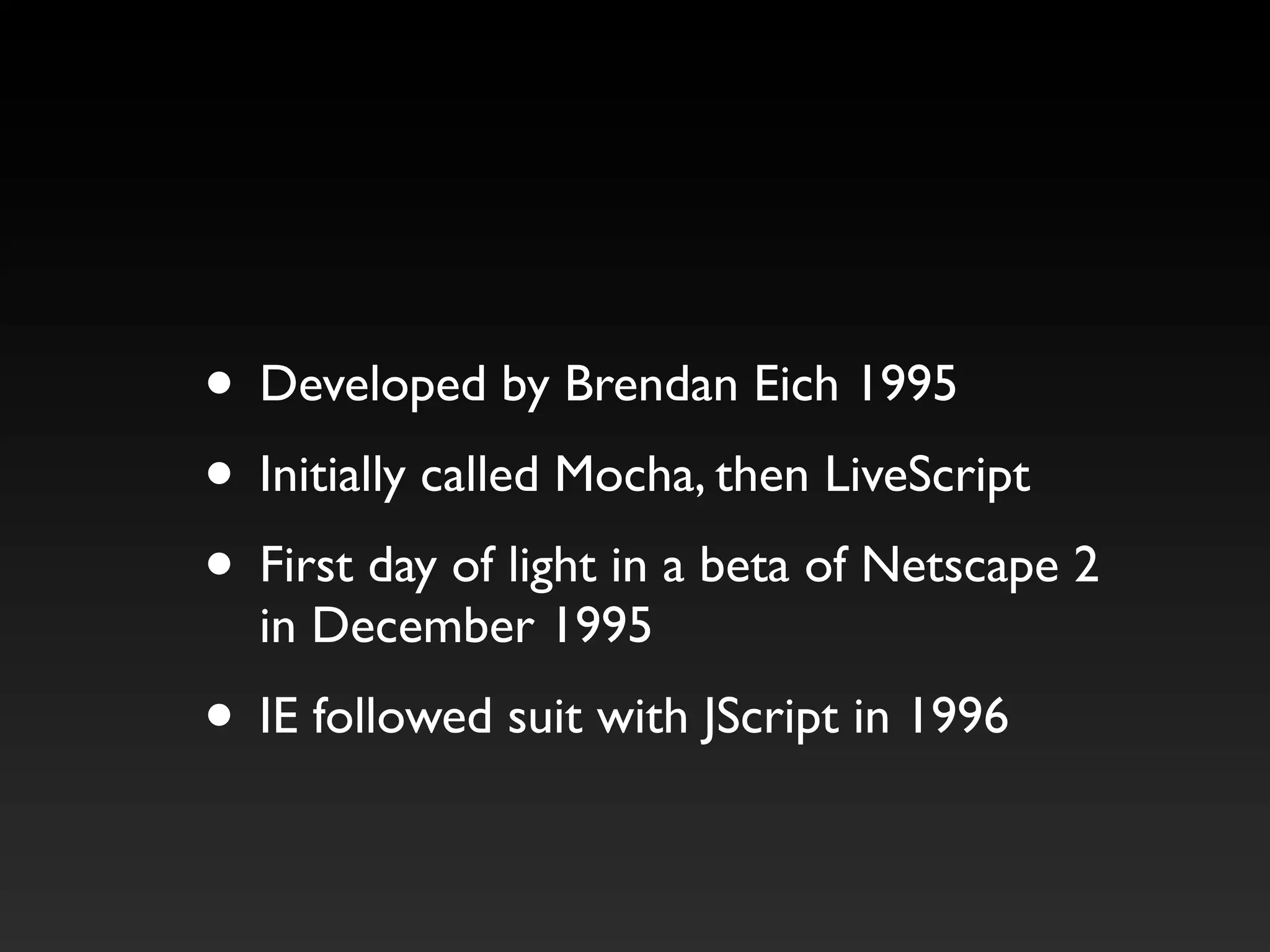 • Developed by Brendan Eich 1995
• Initially called Mocha, then LiveScript
• First day of light in a beta of Netscape 2
in December 1995
• IE followed suit with JScript in 1996
 