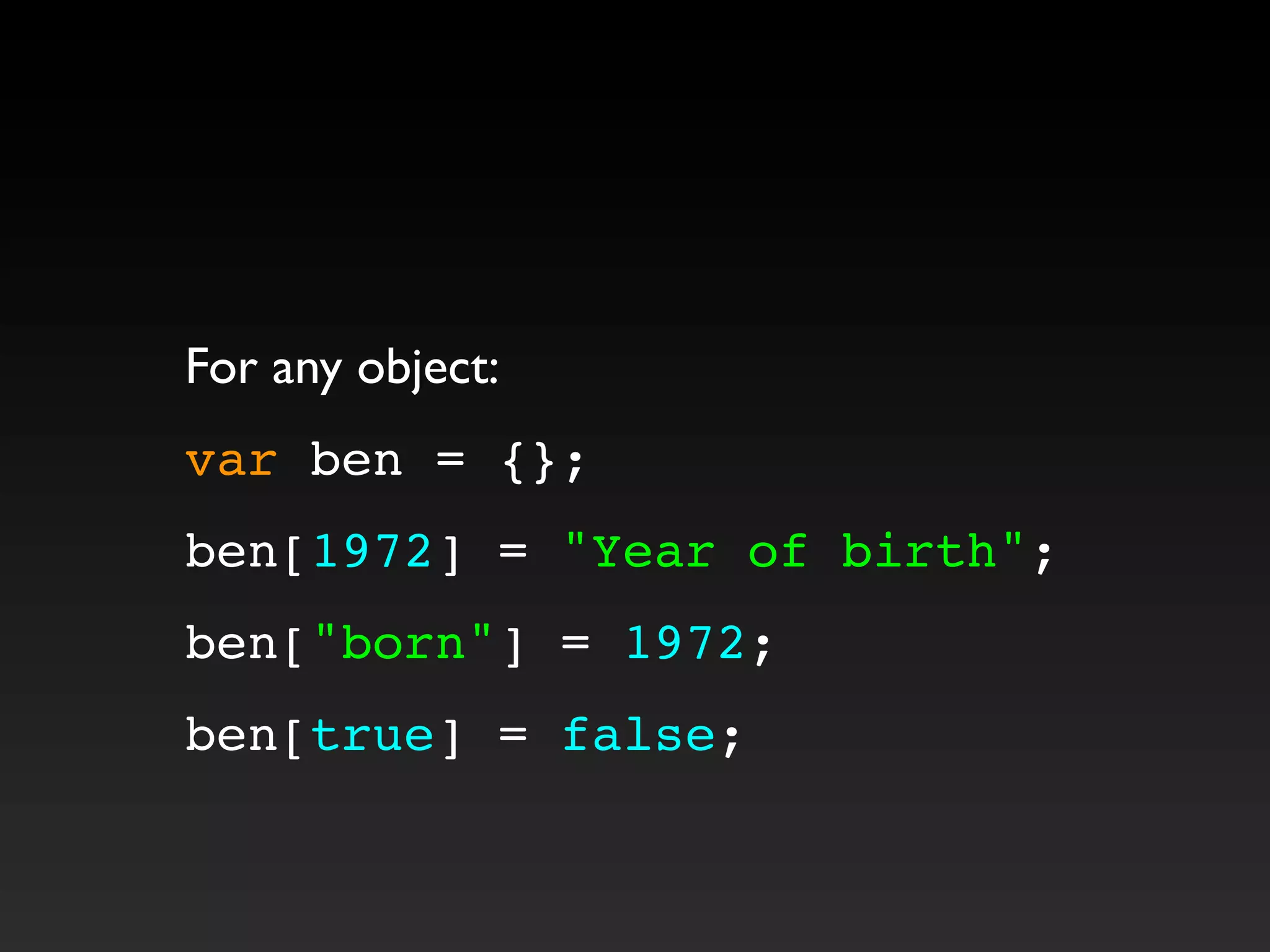 For any object:
var ben = {};
ben[1972] = "Year of birth";
ben["born"] = 1972;
ben[true] = false;
 