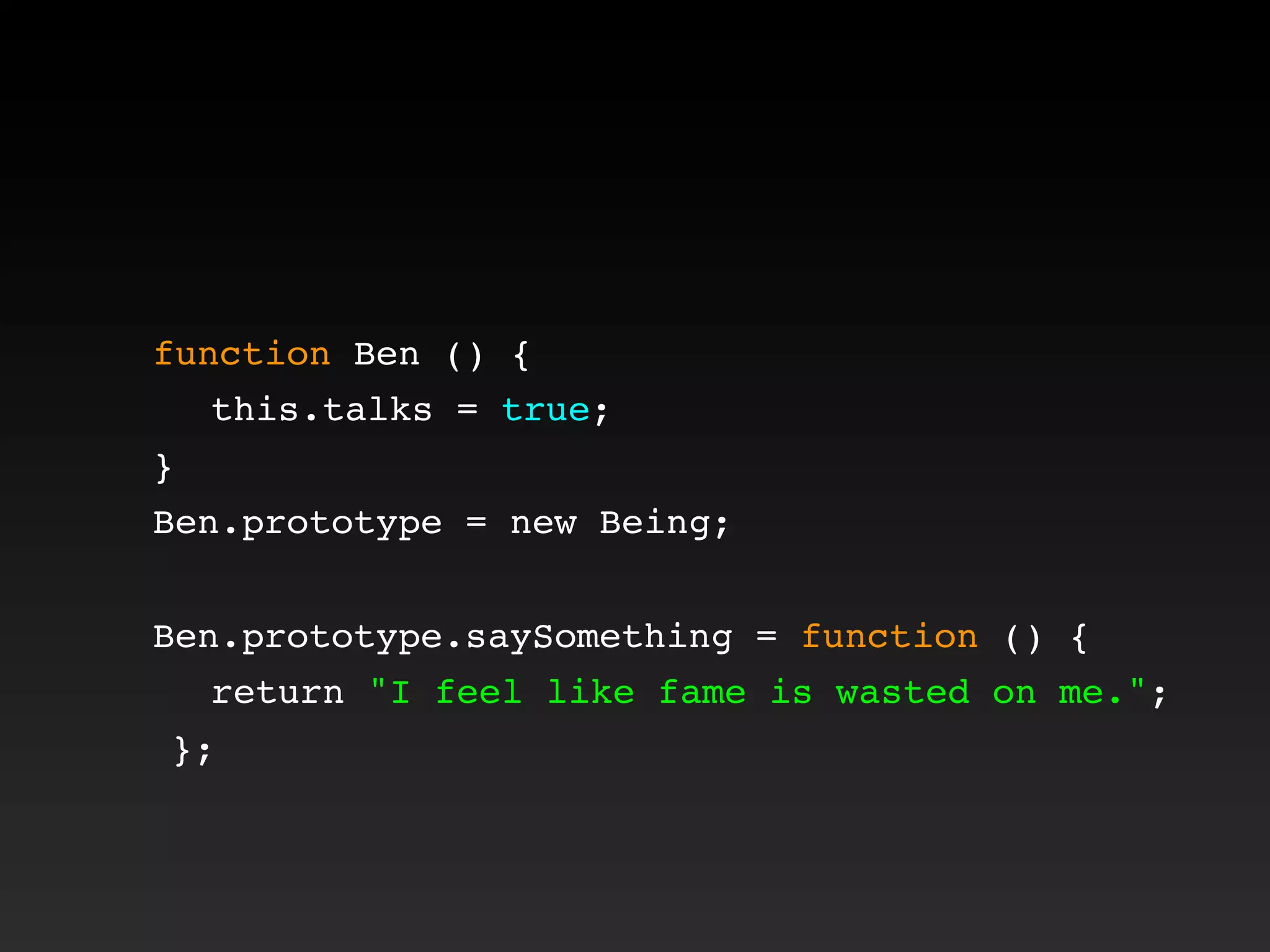 function Ben () {
! this.talks = true;
}
Ben.prototype = new Being;
Ben.prototype.saySomething = function () {
! return "I feel like fame is wasted on me.";
};
 