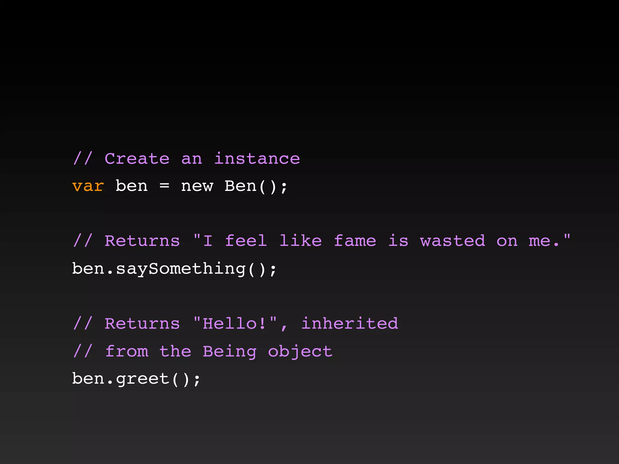 // Create an instance
var ben = new Ben();
// Returns "I feel like fame is wasted on me."
ben.saySomething();
// Returns "Hello!", inherited
// from the Being object
ben.greet();
 