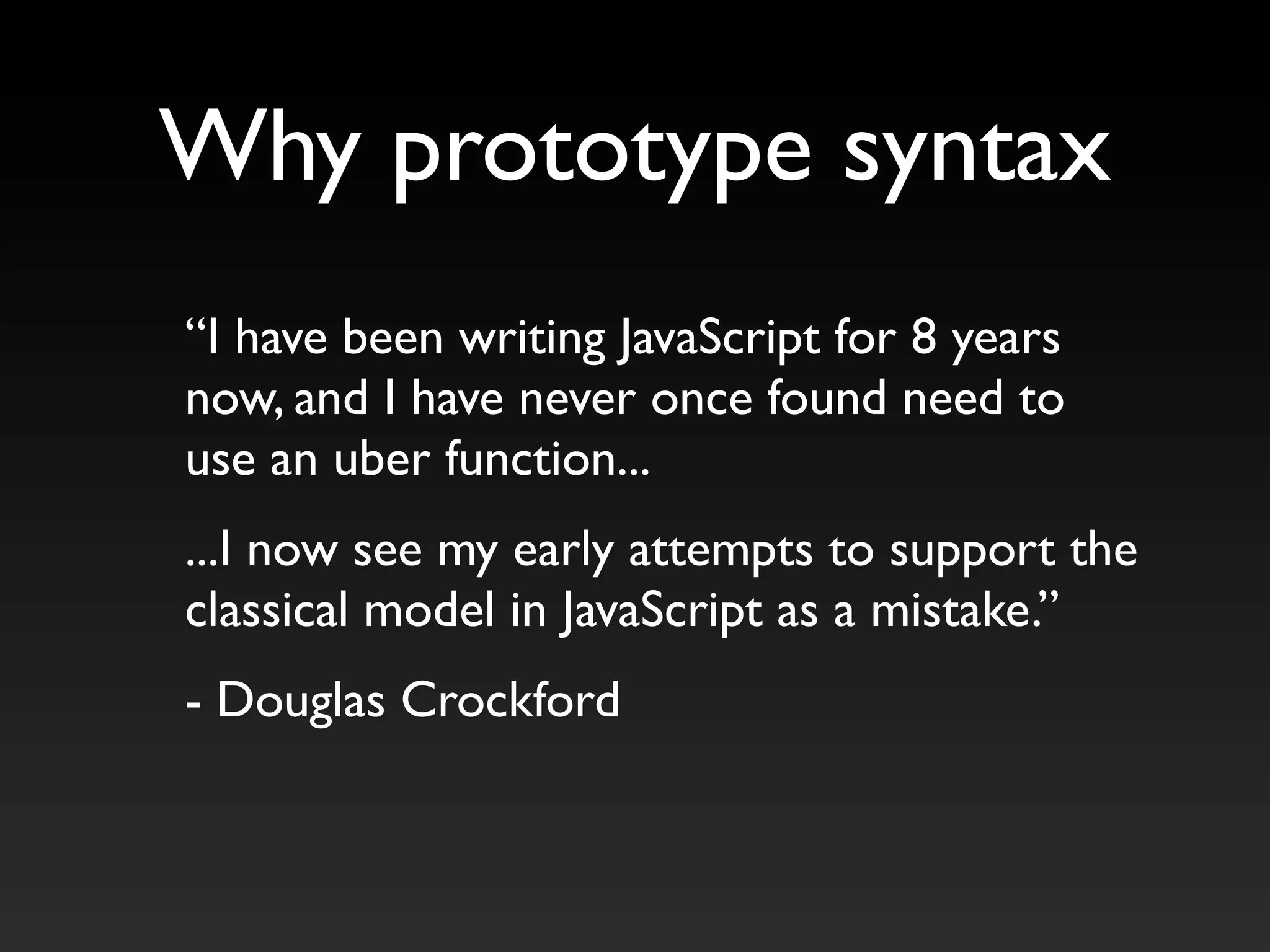 “I have been writing JavaScript for 8 years
now, and I have never once found need to
use an uber function...
...I now see my early attempts to support the
classical model in JavaScript as a mistake.”
- Douglas Crockford
Why prototype syntax
 