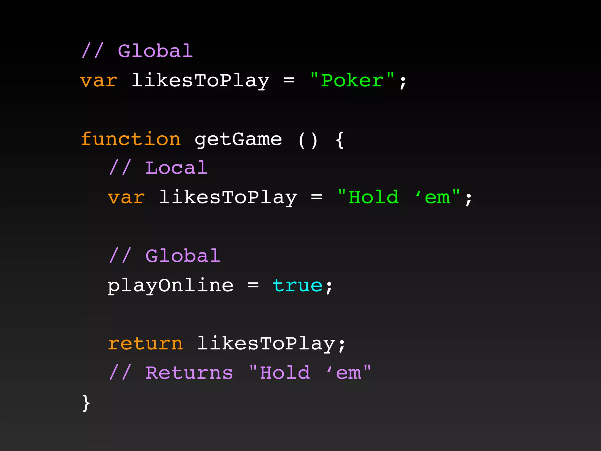 // Global
var likesToPlay = "Poker";
function getGame () {
! // Local
! var likesToPlay = "Hold ‘em";
! // Global
! playOnline = true;
! return likesToPlay;
! // Returns "Hold ‘em"
}
 