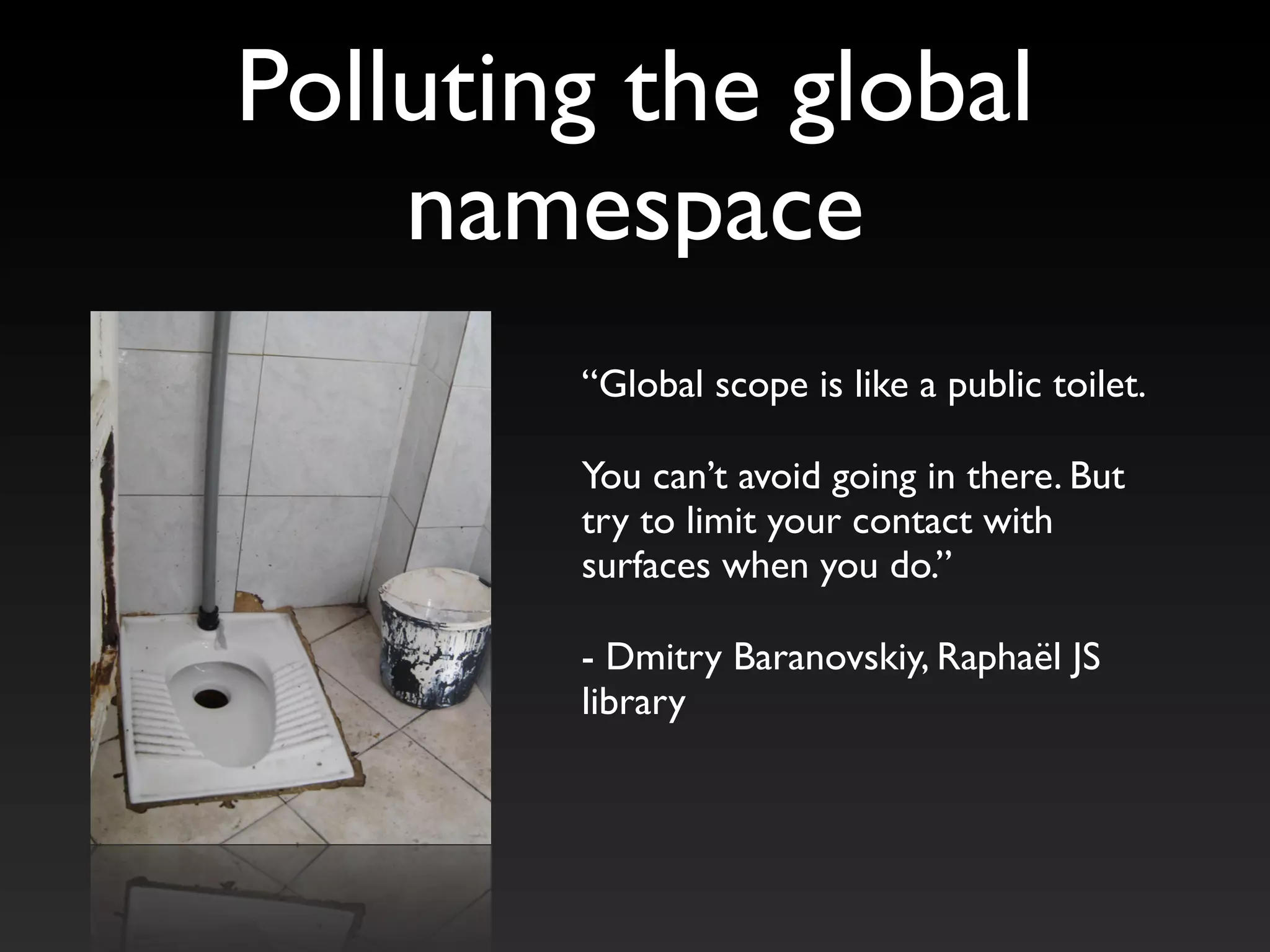 “Global scope is like a public toilet.
You can’t avoid going in there. But
try to limit your contact with
surfaces when you do.”
- Dmitry Baranovskiy, Raphaël JS
library
Polluting the global
namespace
 