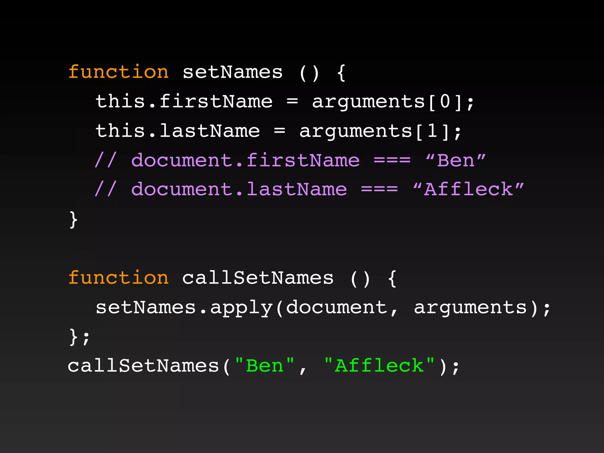 function setNames () {
! this.firstName = arguments[0];
! this.lastName = arguments[1];
// document.firstName === “Ben”
// document.lastName === “Affleck”
}
function callSetNames () {
! setNames.apply(document, arguments);
};
callSetNames("Ben", "Affleck");
 