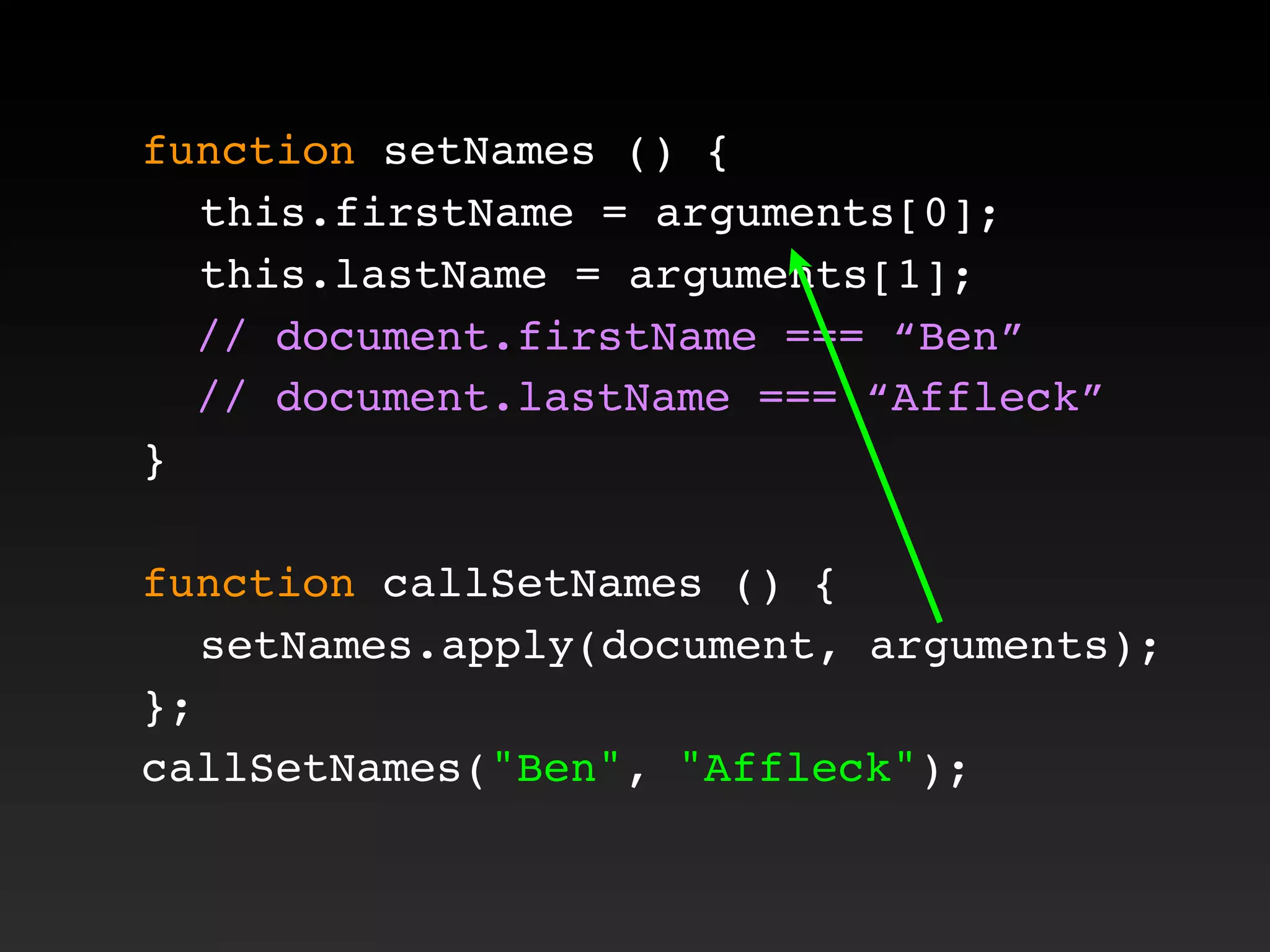 function setNames () {
! this.firstName = arguments[0];
! this.lastName = arguments[1];
// document.firstName === “Ben”
// document.lastName === “Affleck”
}
function callSetNames () {
! setNames.apply(document, arguments);
};
callSetNames("Ben", "Affleck");
 