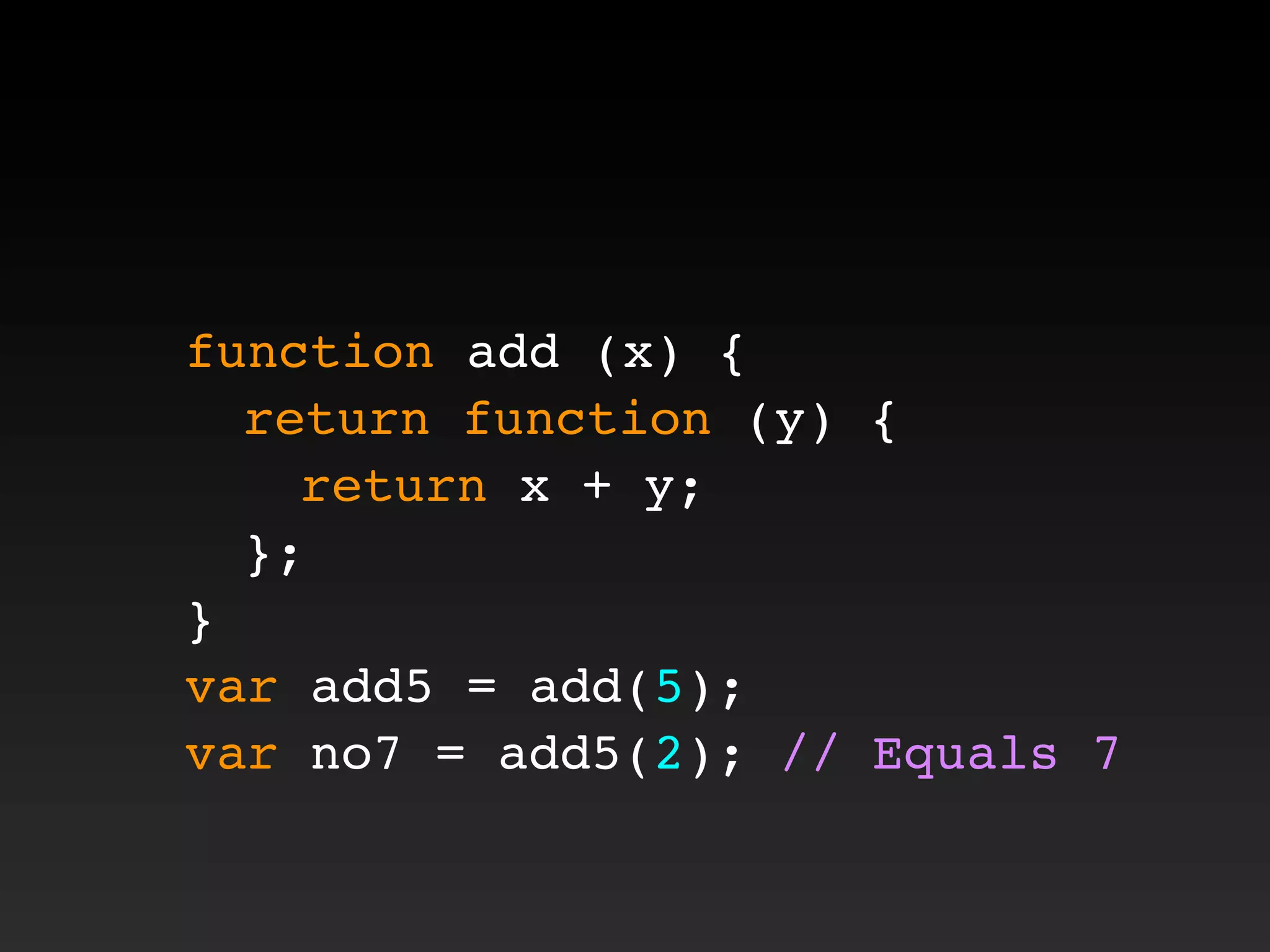 function add (x) {
! return function (y) {
! ! return x + y;
! };
}
var add5 = add(5);
var no7 = add5(2); // Equals 7
 