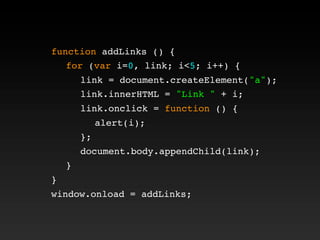 function addLinks () {
! for (var i=0, link; i<5; i++) {
! ! link = document.createElement("a");
! ! link.innerHTML = "Link " + i;
! ! link.onclick = function () {
! ! ! alert(i);
! ! };
! ! document.body.appendChild(link);
! }
}
window.onload = addLinks;
 