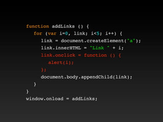 function addLinks () {
! for (var i=0, link; i<5; i++) {
! ! link = document.createElement("a");
! ! link.innerHTML = "Link " + i;
! ! link.onclick = function () {
! ! ! alert(i);
! ! };
! ! document.body.appendChild(link);
! }
}
window.onload = addLinks;
! ! link.onclick = function () {
! ! ! alert(i);
! ! };
 