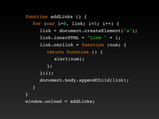function addLinks () {
! for (var i=0, link; i<5; i++) {
! ! link = document.createElement("a");
! ! link.innerHTML = "Link " + i;
! ! link.onclick = function (num) {
! ! ! return function () {
! ! ! ! alert(num);
! ! ! };
! ! }(i);
! ! document.body.appendChild(link);
! }
}
window.onload = addLinks;
 