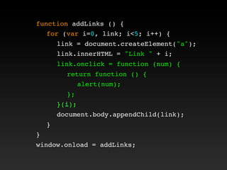 function addLinks () {
! for (var i=0, link; i<5; i++) {
! ! link = document.createElement("a");
! ! link.innerHTML = "Link " + i;
! ! link.onclick = function (num) {
! ! ! return function () {
! ! ! ! alert(num);
! ! ! };
! ! }(i);
! ! document.body.appendChild(link);
! }
}
window.onload = addLinks;
! ! link.onclick = function (num) {
! ! ! return function () {
! ! ! ! alert(num);
! ! ! };
! ! }(i);
 