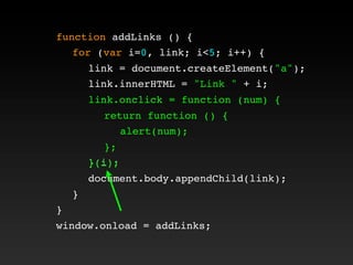 function addLinks () {
! for (var i=0, link; i<5; i++) {
! ! link = document.createElement("a");
! ! link.innerHTML = "Link " + i;
! ! link.onclick = function (num) {
! ! ! return function () {
! ! ! ! alert(num);
! ! ! };
! ! }(i);
! ! document.body.appendChild(link);
! }
}
window.onload = addLinks;
! ! link.onclick = function (num) {
! ! ! return function () {
! ! ! ! alert(num);
! ! ! };
! ! }(i);
 