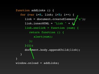 function addLinks () {
! for (var i=0, link; i<5; i++) {
! ! link = document.createElement("a");
! ! link.innerHTML = "Link " + i;
! ! link.onclick = function (num) {
! ! ! return function () {
! ! ! ! alert(num);
! ! ! };
! ! }(i);
! ! document.body.appendChild(link);
! }
}
window.onload = addLinks;
! ! link.onclick = function (num) {
! ! ! return function () {
! ! ! ! alert(num);
! ! ! };
! ! }(i);
 