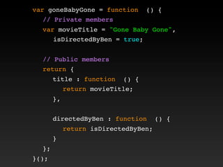 var goneBabyGone = function () {
! // Private members
! var movieTitle = "Gone Baby Gone",
isDirectedByBen = true;
!
! // Public members
! return {
! ! title : function () {
! ! ! return movieTitle;
! ! },
! !
! ! directedByBen : function () {
! ! ! return isDirectedByBen;
! ! }
! };
}();
 