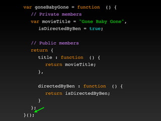 var goneBabyGone = function () {
! // Private members
! var movieTitle = "Gone Baby Gone",
isDirectedByBen = true;
!
! // Public members
! return {
! ! title : function () {
! ! ! return movieTitle;
! ! },
! !
! ! directedByBen : function () {
! ! ! return isDirectedByBen;
! ! }
! };
}();
 