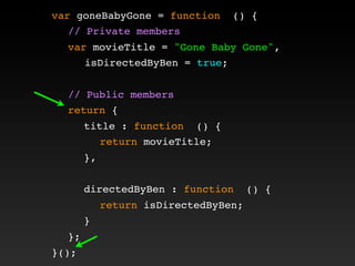 var goneBabyGone = function () {
! // Private members
! var movieTitle = "Gone Baby Gone",
isDirectedByBen = true;
!
! // Public members
! return {
! ! title : function () {
! ! ! return movieTitle;
! ! },
! !
! ! directedByBen : function () {
! ! ! return isDirectedByBen;
! ! }
! };
}();
 