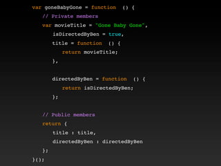 var goneBabyGone = function () {
! // Private members
! var movieTitle = "Gone Baby Gone",
isDirectedByBen = true,
! ! title = function () {
! ! ! return movieTitle;
! ! },
! !
! ! directedByBen = function () {
! ! ! return isDirectedByBen;
! ! };
!
! // Public members
! return {
title : title,
directedByBen : directedByBen
! };
}();
 