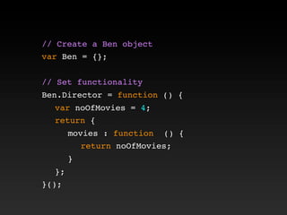 // Create a Ben object
var Ben = {};
// Set functionality
Ben.Director = function () {
! var noOfMovies = 4;
! return {
! ! movies : function () {
! ! ! return noOfMovies;
! ! }
! };
}();
 