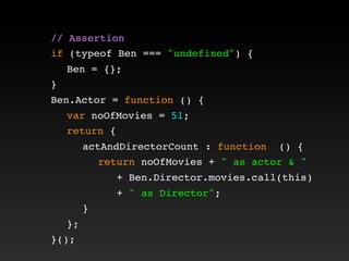 // Assertion
if (typeof Ben === "undefined") {
! Ben = {};
}
Ben.Actor = function () {
! var noOfMovies = 51;
! return {
! ! actAndDirectorCount : function () {
! ! ! return noOfMovies + " as actor & "
+ Ben.Director.movies.call(this)
+ " as Director";
! ! }
! };
}();
 