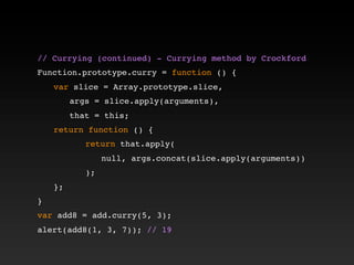 // Currying (continued) - Currying method by Crockford!
!
Function.prototype.curry = function () {
! var slice = Array.prototype.slice,
! ! args = slice.apply(arguments),
! ! that = this;
! return function () {
! ! ! return that.apply(
! ! ! ! null, args.concat(slice.apply(arguments))
! ! ! );
! };
}
var add8 = add.curry(5, 3);
alert(add8(1, 3, 7)); // 19
 