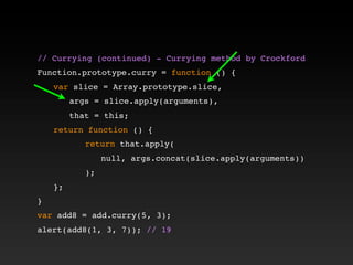 // Currying (continued) - Currying method by Crockford!
!
Function.prototype.curry = function () {
! var slice = Array.prototype.slice,
! ! args = slice.apply(arguments),
! ! that = this;
! return function () {
! ! ! return that.apply(
! ! ! ! null, args.concat(slice.apply(arguments))
! ! ! );
! };
}
var add8 = add.curry(5, 3);
alert(add8(1, 3, 7)); // 19
 