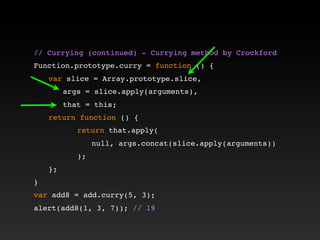 // Currying (continued) - Currying method by Crockford!
!
Function.prototype.curry = function () {
! var slice = Array.prototype.slice,
! ! args = slice.apply(arguments),
! ! that = this;
! return function () {
! ! ! return that.apply(
! ! ! ! null, args.concat(slice.apply(arguments))
! ! ! );
! };
}
var add8 = add.curry(5, 3);
alert(add8(1, 3, 7)); // 19
 