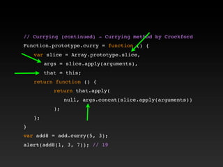 // Currying (continued) - Currying method by Crockford!
!
Function.prototype.curry = function () {
! var slice = Array.prototype.slice,
! ! args = slice.apply(arguments),
! ! that = this;
! return function () {
! ! ! return that.apply(
! ! ! ! null, args.concat(slice.apply(arguments))
! ! ! );
! };
}
var add8 = add.curry(5, 3);
alert(add8(1, 3, 7)); // 19
 
