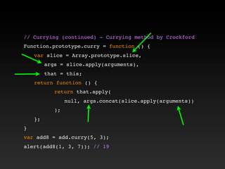 // Currying (continued) - Currying method by Crockford!
!
Function.prototype.curry = function () {
! var slice = Array.prototype.slice,
! ! args = slice.apply(arguments),
! ! that = this;
! return function () {
! ! ! return that.apply(
! ! ! ! null, args.concat(slice.apply(arguments))
! ! ! );
! };
}
var add8 = add.curry(5, 3);
alert(add8(1, 3, 7)); // 19
 