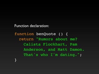 Function declaration:
function benQuote () {
! return "Rumors about me?
Calista Flockhart, Pam
Anderson, and Matt Damon.
That's who I'm dating.";
}
 