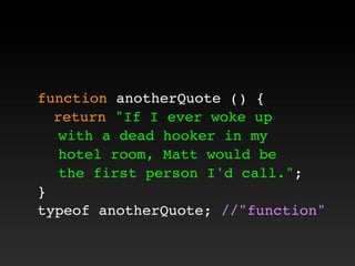 function anotherQuote () {
! return "If I ever woke up
with a dead hooker in my
hotel room, Matt would be
the first person I'd call.";
}
typeof anotherQuote; //"function"
 