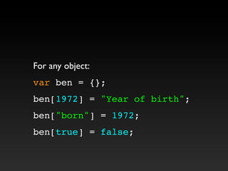 For any object:
var ben = {};
ben[1972] = "Year of birth";
ben["born"] = 1972;
ben[true] = false;
 