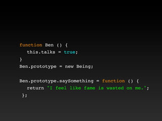 function Ben () {
! this.talks = true;
}
Ben.prototype = new Being;
Ben.prototype.saySomething = function () {
! return "I feel like fame is wasted on me.";
};
 