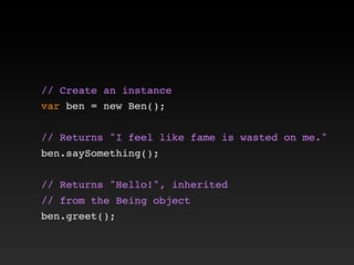 // Create an instance
var ben = new Ben();
// Returns "I feel like fame is wasted on me."
ben.saySomething();
// Returns "Hello!", inherited
// from the Being object
ben.greet();
 