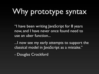 “I have been writing JavaScript for 8 years
now, and I have never once found need to
use an uber function...
...I now see my early attempts to support the
classical model in JavaScript as a mistake.”
- Douglas Crockford
Why prototype syntax
 