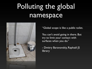“Global scope is like a public toilet.
You can’t avoid going in there. But
try to limit your contact with
surfaces when you do.”
- Dmitry Baranovskiy, Raphaël JS
library
Polluting the global
namespace
 