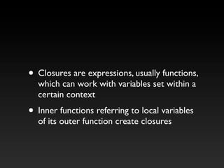 • Closures are expressions, usually functions,
which can work with variables set within a
certain context
• Inner functions referring to local variables
of its outer function create closures
 