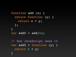 function add (x) {
! return function (y) {
! ! return x + y;
! };
}
var add5 = add(5);
// How JavaScript sees it
var add5 = function (y) {
! return 5 + y;
}
 