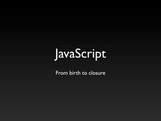 JavaScript
From birth to closure
 
