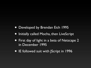• Developed by Brendan Eich 1995
• Initially called Mocha, then LiveScript
• First day of light in a beta of Netscape 2
  ...