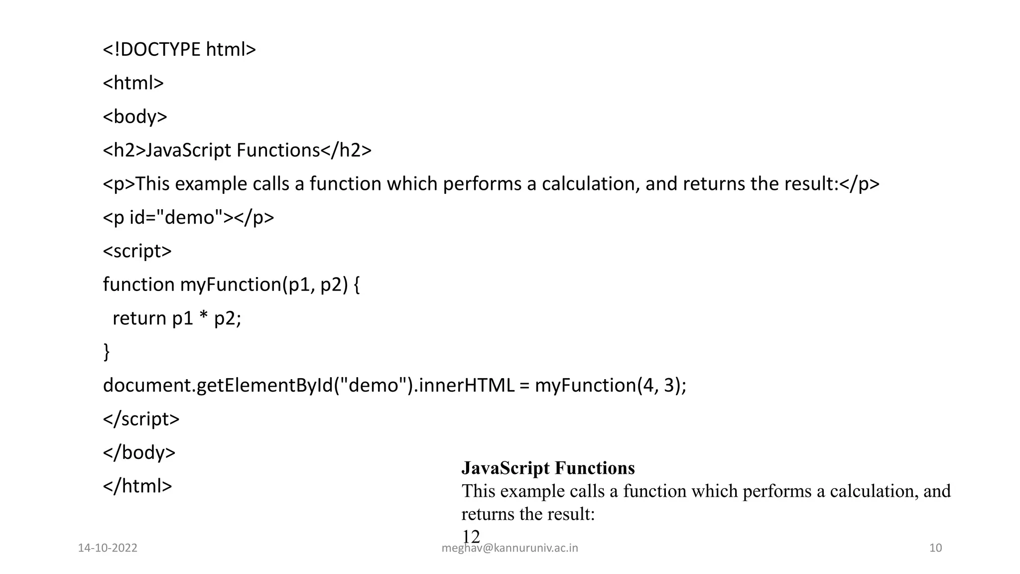 <!DOCTYPE html>
<html>
<body>
<h2>JavaScript Functions</h2>
<p>This example calls a function which performs a calculation, and returns the result:</p>
<p id="demo"></p>
<script>
function myFunction(p1, p2) {
return p1 * p2;
}
document.getElementById("demo").innerHTML = myFunction(4, 3);
</script>
</body>
</html>
JavaScript Functions
This example calls a function which performs a calculation, and
returns the result:
12
14-10-2022 meghav@kannuruniv.ac.in 10
 
